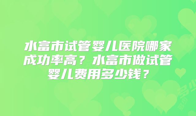 水富市试管婴儿医院哪家成功率高?水富市做试管婴儿费用多少钱?