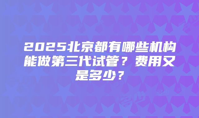 2025北京都有哪些机构能做第三代试管？费用又是多少？