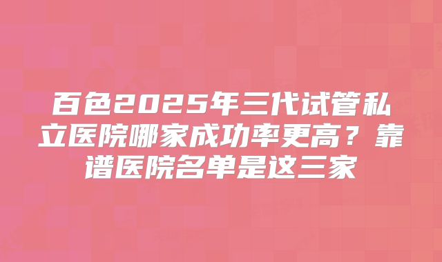 百色2025年三代试管私立医院哪家成功率更高?靠谱医院名单是这三家