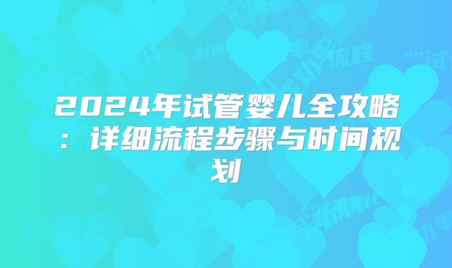 2024年试管婴儿全攻略：详细流程步骤与时间规划