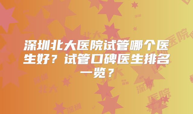 深圳北大医院试管哪个医生好?试管口碑医生排名一览?
