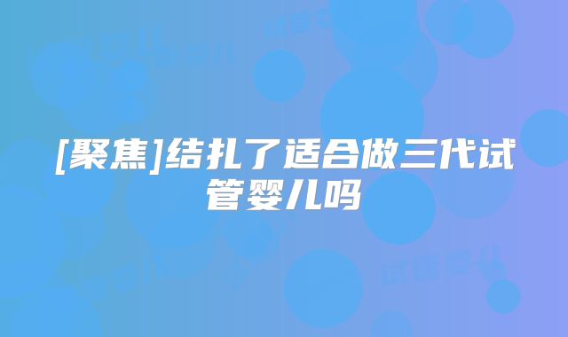 [聚焦]结扎了适合做三代试管婴儿吗