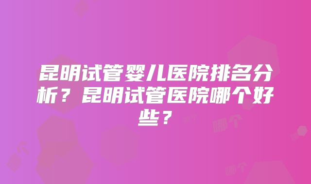 昆明试管婴儿医院排名分析？昆明试管医院哪个好些？