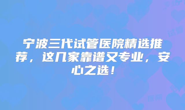 宁波三代试管医院精选推荐,这几家靠谱又专业,安心之选!