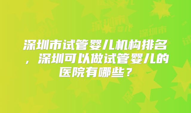 深圳市试管婴儿机构排名，深圳可以做试管婴儿的医院有哪些？