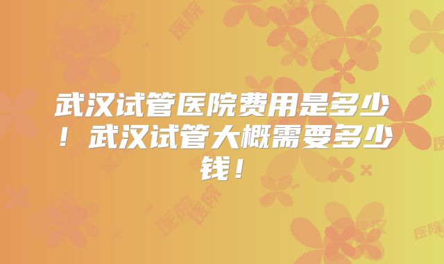 武汉试管医院费用是多少!武汉试管大概需要多少钱!