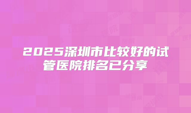 2025深圳市比较好的试管医院排名已分享