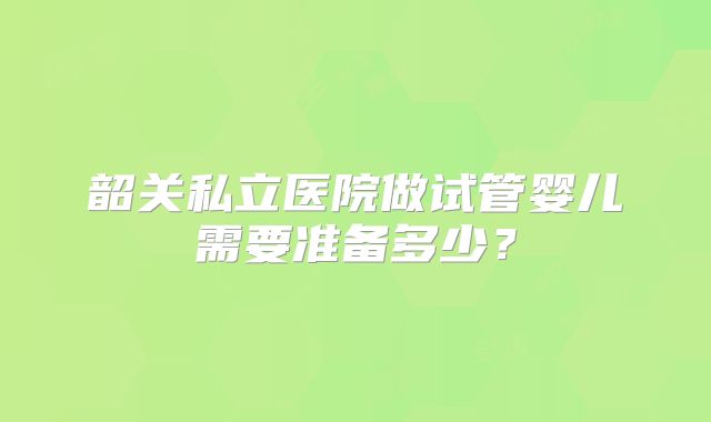韶关私立医院做试管婴儿需要准备多少?