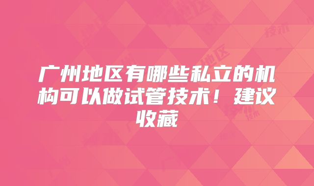 广州地区有哪些私立的机构可以做试管技术!建议收藏