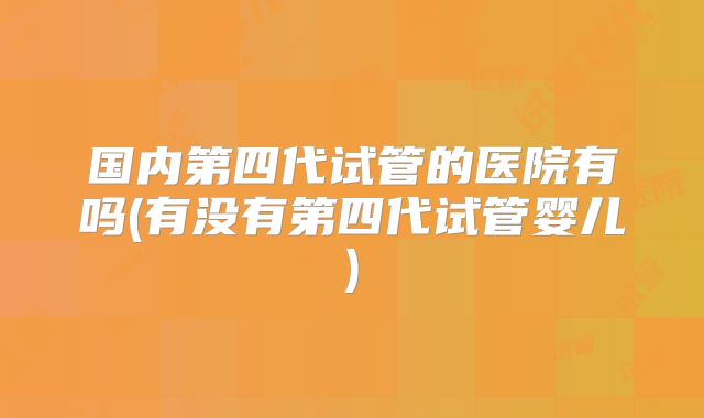 国内第四代试管的医院有吗(有没有第四代试管婴儿)