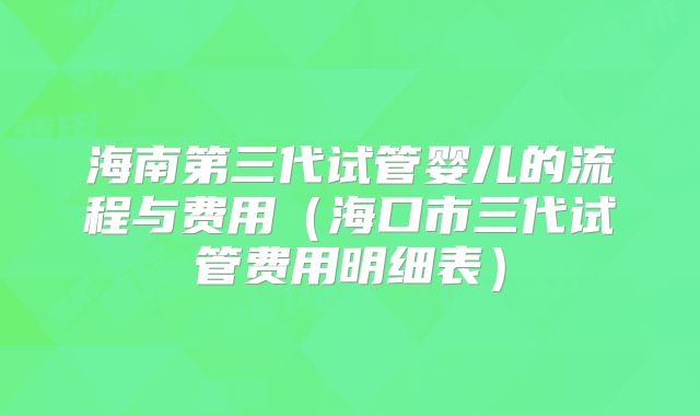 海南第三代试管婴儿的流程与费用（海口市三代试管费用明细表）