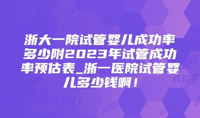浙大一院试管婴儿成功率多少附2023年试管成功率预估表_浙一医院试管婴儿多少钱啊！