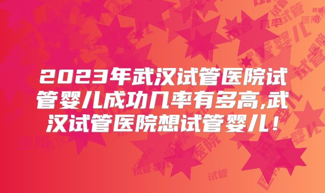 2023年武汉试管医院试管婴儿成功几率有多高,武汉试管医院想试管婴儿！