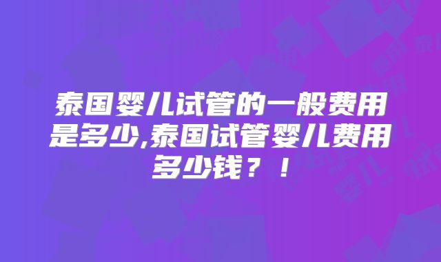 泰国婴儿试管的一般费用是多少,泰国试管婴儿费用多少钱？！