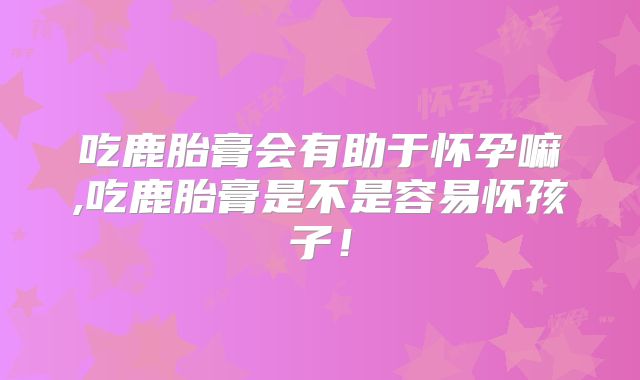 吃鹿胎膏会有助于怀孕嘛,吃鹿胎膏是不是容易怀孩子！