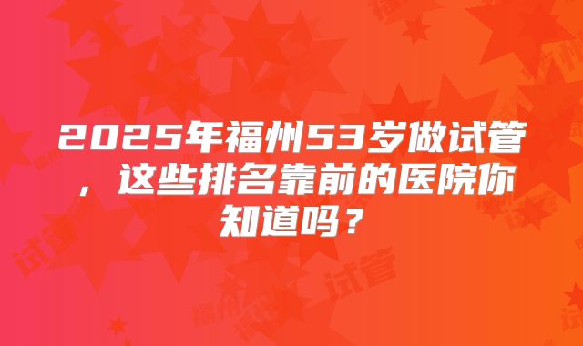 2025年福州53岁做试管，这些排名靠前的医院你知道吗？