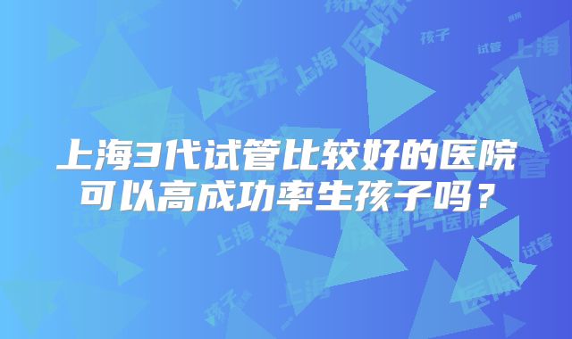 上海3代试管比较好的医院可以高成功率生孩子吗？