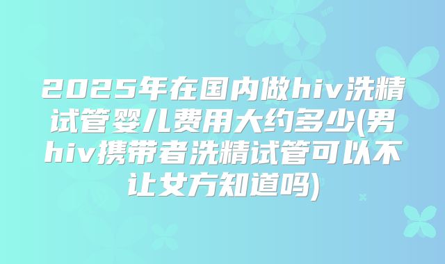 2025年在国内做hiv洗精试管婴儿费用大约多少(男hiv携带者洗精试管可以不让女方知道吗)