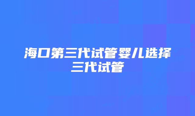 海口第三代试管婴儿选择三代试管