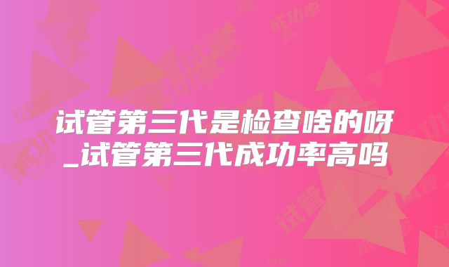 试管第三代是检查啥的呀_试管第三代成功率高吗