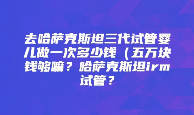 去哈萨克斯坦三代试管婴儿做一次多少钱（五万块钱够嘛？哈萨克斯坦irm试管？