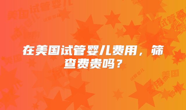 在美国试管婴儿费用,筛查费贵吗?