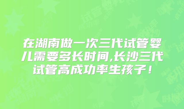 在湖南做一次三代试管婴儿需要多长时间,长沙三代试管高成功率生孩子！