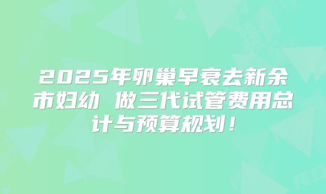 2025年卵巢早衰去新余市妇幼 做三代试管费用总计与预算规划!