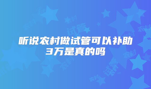 听说农村做试管可以补助3万是真的吗