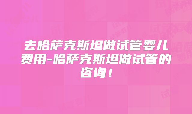 去哈萨克斯坦做试管婴儿费用-哈萨克斯坦做试管的咨询！