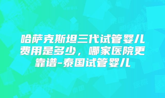 哈萨克斯坦三代试管婴儿费用是多少，哪家医院更靠谱-泰国试管婴儿