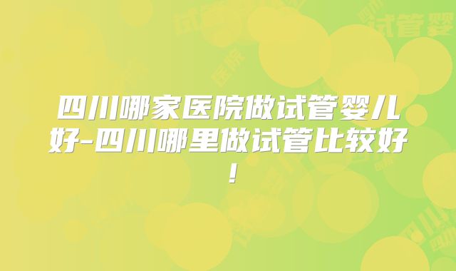 四川哪家医院做试管婴儿好-四川哪里做试管比较好!