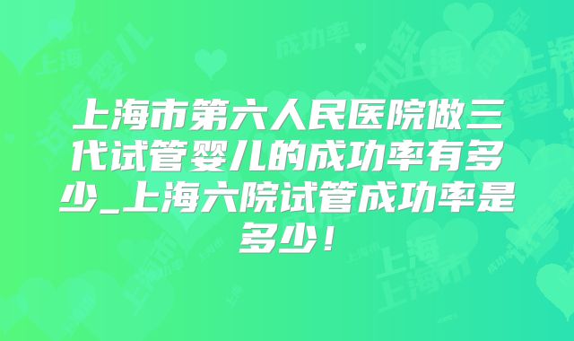 上海市第六人民医院做三代试管婴儿的成功率有多少_上海六院试管成功率是多少！