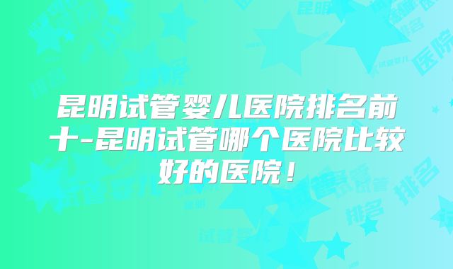 昆明试管婴儿医院排名前十-昆明试管哪个医院比较好的医院!