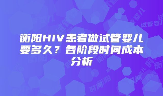衡阳HIV患者做试管婴儿要多久？各阶段时间成本分析