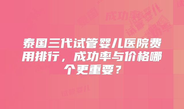 泰国三代试管婴儿医院费用排行，成功率与价格哪个更重要？