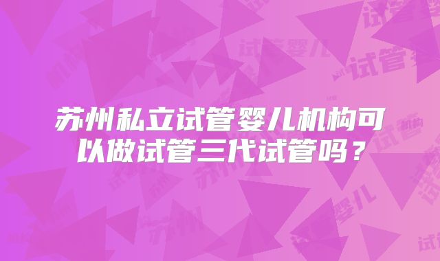 苏州私立试管婴儿机构可以做试管三代试管吗？