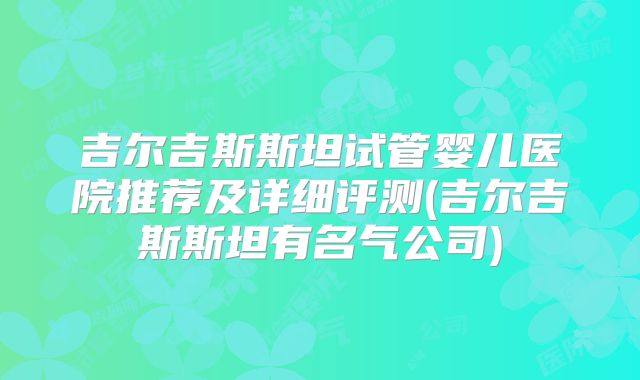吉尔吉斯斯坦试管婴儿医院推荐及详细评测(吉尔吉斯斯坦有名气公司)