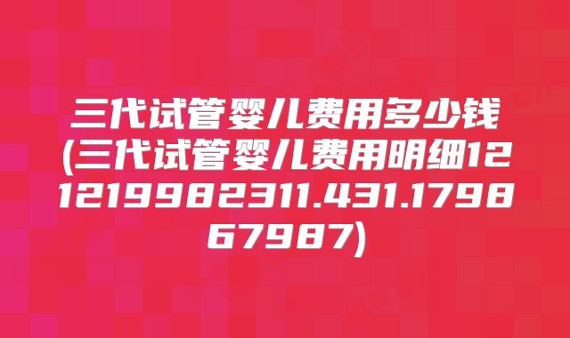 三代试管婴儿费用多少钱(三代试管婴儿费用明细121219982311.431.179867987)
