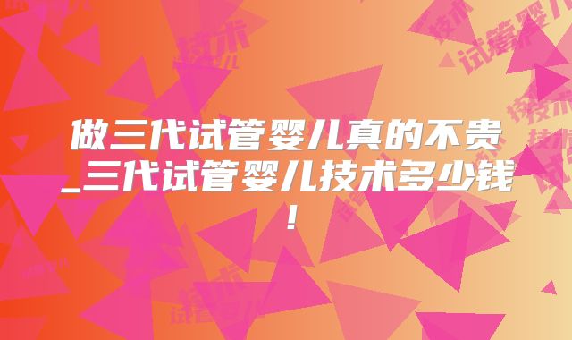 做三代试管婴儿真的不贵_三代试管婴儿技术多少钱！