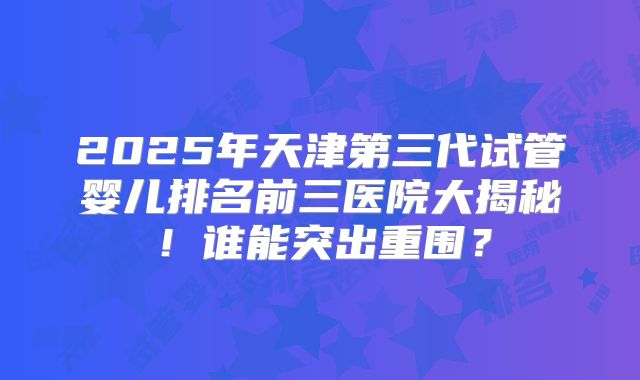 2025年天津第三代试管婴儿排名前三医院大揭秘！谁能突出重围？