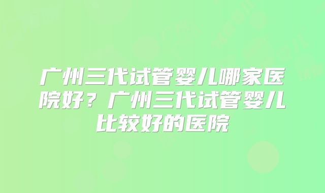 广州三代试管婴儿哪家医院好？广州三代试管婴儿比较好的医院