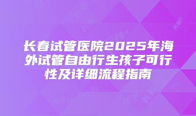 长春试管医院2025年海外试管自由行生孩子可行性及详细流程指南