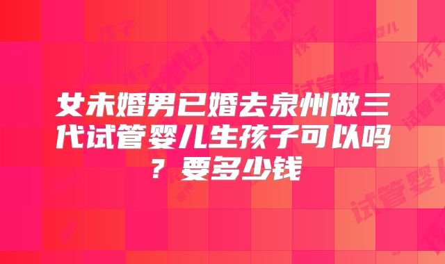 女未婚男已婚去泉州做三代试管婴儿生孩子可以吗？要多少钱