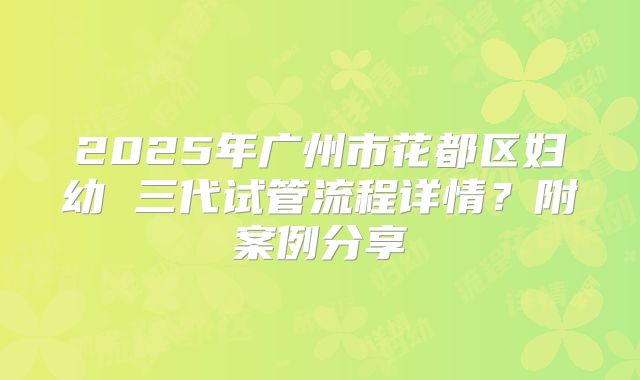 2025年广州市花都区妇幼 三代试管流程详情？附案例分享