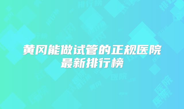 黄冈能做试管的正规医院最新排行榜
