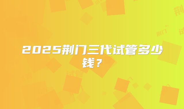 2025荆门三代试管多少钱?