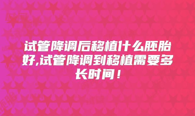 试管降调后移植什么胚胎好,试管降调到移植需要多长时间！