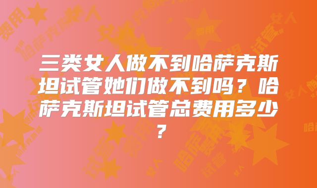 三类女人做不到哈萨克斯坦试管她们做不到吗？哈萨克斯坦试管总费用多少？