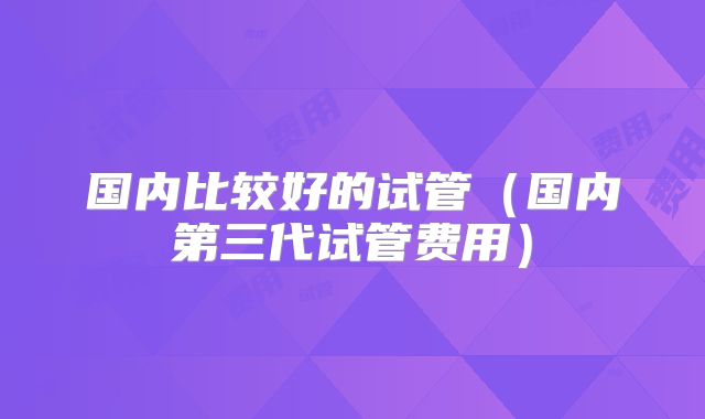 国内比较好的试管(国内第三代试管费用)